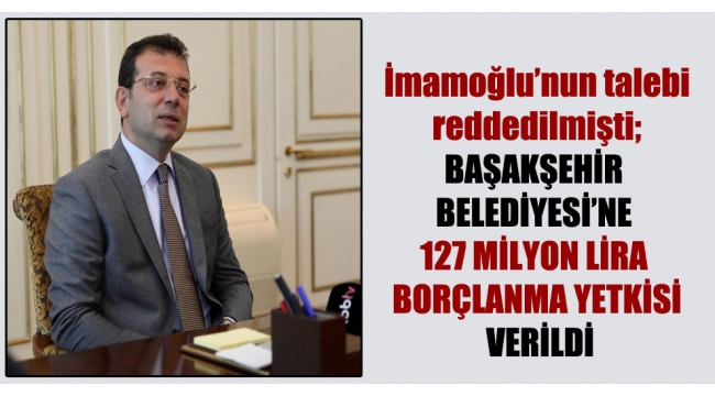 İBB Başkanı İmamoğlu'nun talebi reddedilmişti; Başakşehir Belediyesi'ne 127 milyon lira borçlanma yetkisi verildi